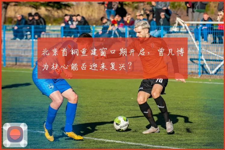 北京首钢重建窗口期开启，曾凡博为核心能否迎来复兴？