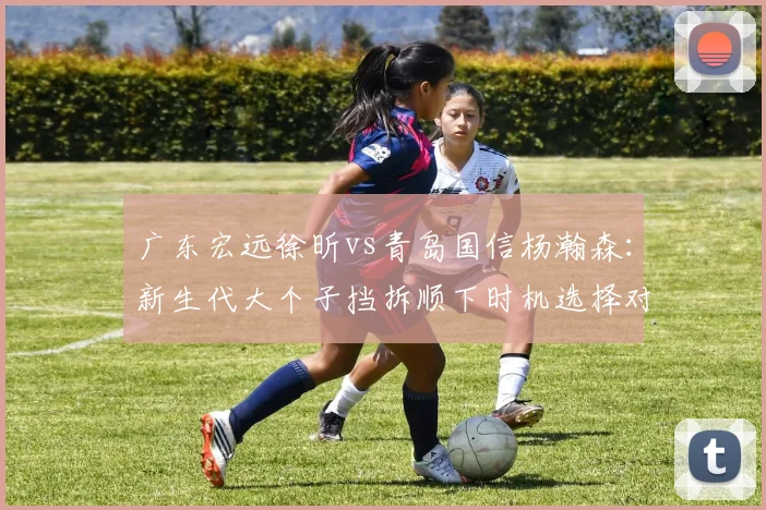 广东宏远徐昕vs青岛国信杨瀚森:新生代大个子挡拆顺下时机选择对比