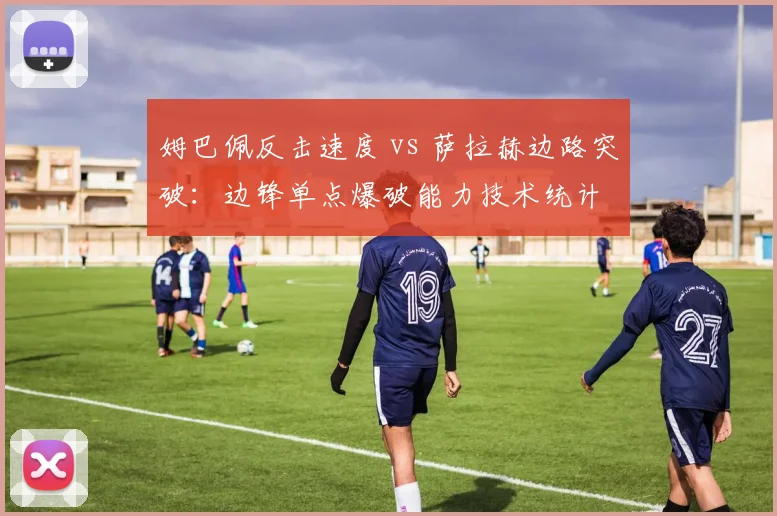 姆巴佩反击速度 vs 萨拉赫边路突破:边锋单点爆破能力技术统计