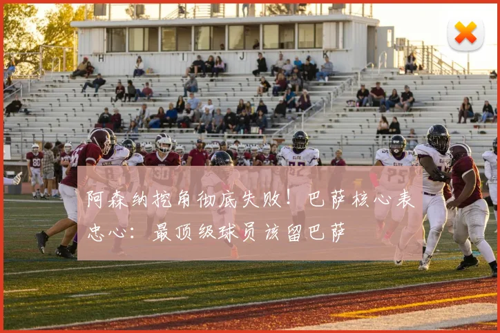 阿森纳挖角彻底失败！巴萨核心表忠心：最顶级球员该留巴萨