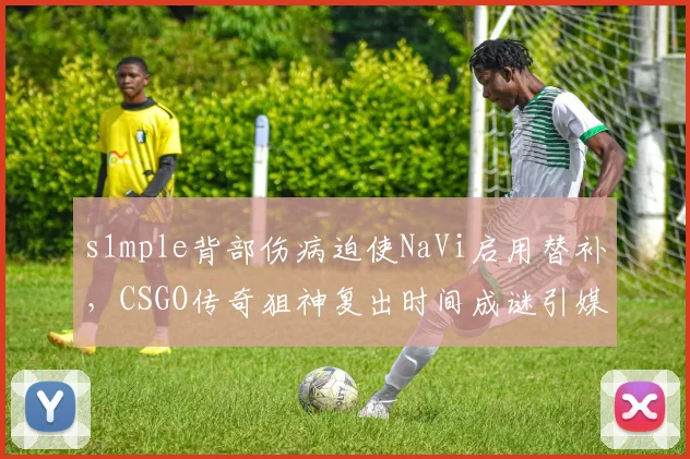 s1mple背部伤病迫使NaVi启用替补，CSGO传奇狙神复出时间成谜引媒体猜测