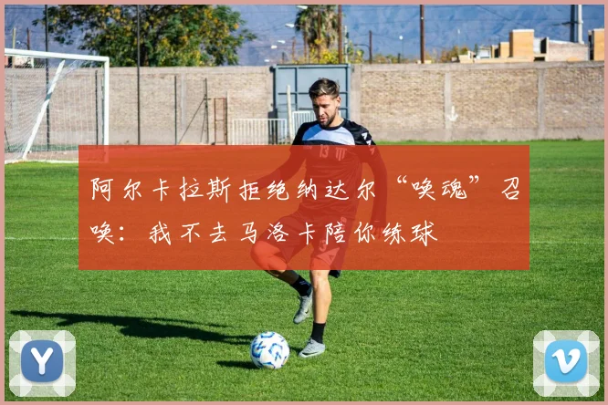 阿尔卡拉斯拒绝纳达尔“唤魂”召唤：我不去马洛卡陪你练球
