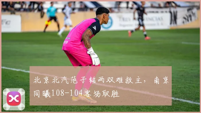 北京北汽范子铭两双难救主，南京同曦108-104客场取胜