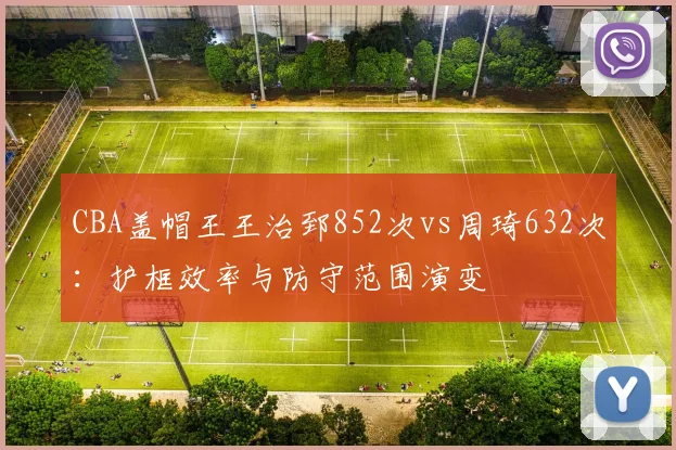 CBA盖帽王王治郅852次vs周琦632次:护框效率与防守范围演变
