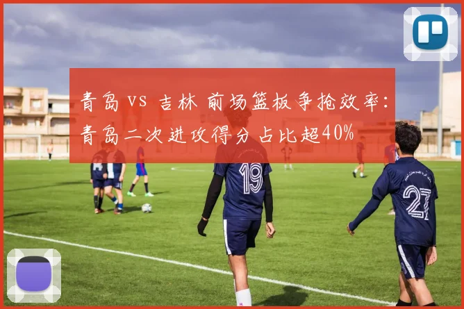 青岛 vs 吉林 前场篮板争抢效率：青岛二次进攻得分占比超40%