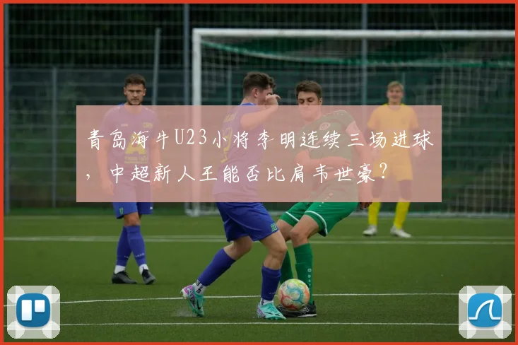 青岛海牛U23小将李明连续三场进球,中超新人王能否比肩韦世豪?