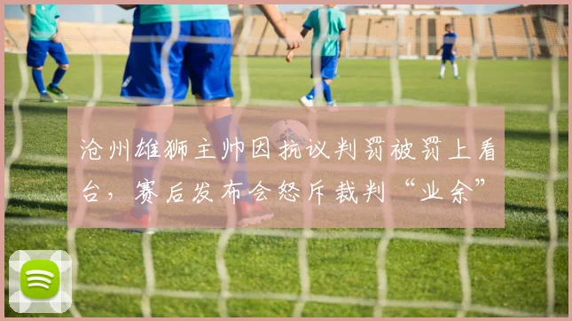 沧州雄狮主帅因抗议判罚被罚上看台，赛后发布会怒斥裁判“业余”